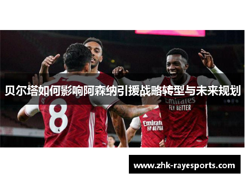 贝尔塔如何影响阿森纳引援战略转型与未来规划