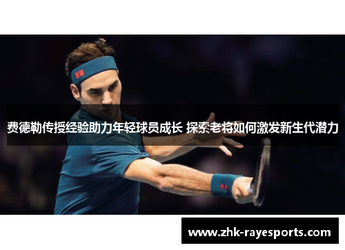 费德勒传授经验助力年轻球员成长 探索老将如何激发新生代潜力